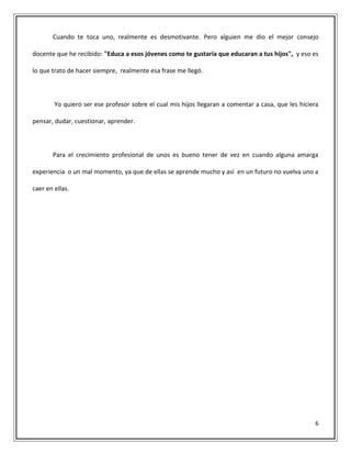6
Cuando te toca uno, realmente es desmotivante. Pero alguien me dio el mejor consejo
docente que he recibido: "Educa a esos jóvenes como te gustaría que educaran a tus hijos", y eso es
lo que trato de hacer siempre, realmente esa frase me llegó.
Yo quiero ser ese profesor sobre el cual mis hijos llegaran a comentar a casa, que les hiciera
pensar, dudar, cuestionar, aprender.
Para el crecimiento profesional de unos es bueno tener de vez en cuando alguna amarga
experiencia o un mal momento, ya que de ellas se aprende mucho y así en un futuro no vuelva uno a
caer en ellas.
 