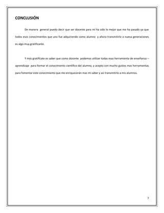 7
CONCLUSIÓN
De manera general puedo decir que ser docente para mí ha sido lo mejor que me ha pasado ya que
todos esos conocimientos que uno fue adquiriendo como alumno y ahora transmitirlo a nueva generaciones
es algo muy gratificante.
Y más gratifícate es saber que como docente podemos utilizar todas esas herramienta de enseñanza –
aprendizaje para formar el conocimiento científico del alumno, y acepto con mucho gustos mas herramientas
para fomentar este conocimiento que me enriquecerán mas mi saber y así transmitirlo a mis alumnos.
 