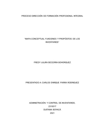 PROCESO DIRECCIÓN DE FORMACIÓN PROFESIONAL INTEGRAL
“MAPA CONCEPTUAL FUNCIONES Y PROPÓSITOS DE LOS
INVENTARIOS”
FREDY JULIÁN BECERRA BOHORQUEZ
PRESENTADO A: CARLOS ENRIQUE PARRA RODRIGUEZ
ADMINISTRACIÓN Y CONTROL DE INVENTARIOS.
2310017
DUITAMA BOYACÁ
2021
 