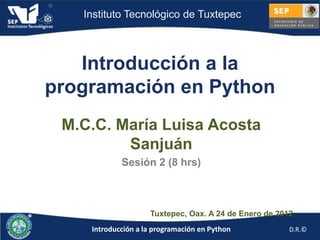 Instituto Tecnológico de Tuxtepec



   Introducción a la
programación en Python
 M.C.C. María Luisa Acosta
         Sanjuán
            Sesión 2 (8 hrs)



                    Tuxtepec, Oax. A 24 de Enero de 2012
    Introducción a la programación en Python           D.R.©
 