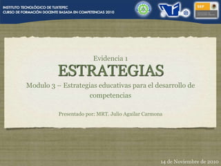 Evidencia 1
ESTRATEGIAS
Modulo 3 – Estrategias educativas para el desarrollo de
competencias
Presentado por: MRT. Julio Aguilar Carmona
14 de Noviembre de 2010
 