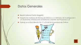 Datos Generales
 Beatriz Adriana Castro Magaña
 Imparto las materias de Historia de México I y II, Métodos de Investigación I
y II, Economía, Introducción al Derecho y Gestión de Proyectos I y II.
 Trabajo en el Bachillerato No 17 y 25 de la Universidad de Colima

 