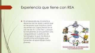 Experiencia que tiene con REA

 En el desarrollo de mi práctica
docente me he dado cuenta que
es necesario que nosotros como
docentes nos capacitemos en el
uso de las Tic´s y las Tác´s, ya que
los estudiantes se encuentran a la
vanguardia en cuestiones de
tecnologías; lo que nos lleva a
modificar las estrategias que
fomenten el aprendizaje d elos
jóvenes.

 