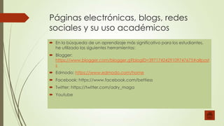 Páginas electrónicas, blogs, redes
sociales y su uso académicos
 En la búsqueda de un aprendizaje más significativo para los estudiantes,
he utilizado las siguientes herramientas:
 Blogger:
https://www.blogger.com/blogger.g?blogID=3971742429109747675#allpost
s

 Edmodo: https://www.edmodo.com/home
 Facebook: https://www.facebook.com/bettiess
 Twitter: https://twitter.com/adry_maga
 Youtube

 