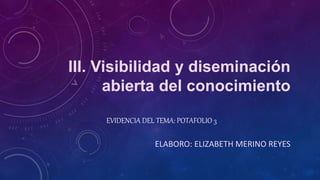 III. Visibilidad y diseminación 
abierta del conocimiento 
EVIDENCIA DEL TEMA: POTAFOLIO 3 
ELABORO: ELIZABETH MERINO REYES 
 