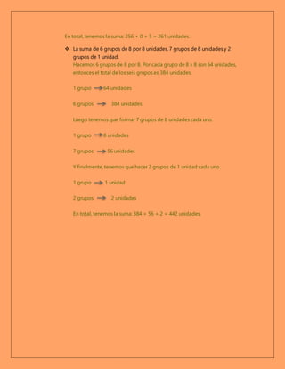 En total, tenemos la suma: 256 + 0 + 5 = 261 unidades.
 La suma de 6 grupos de 8 por 8 unidades, 7 grupos de 8 unidades y 2
grupos de 1 unidad.
Hacemos 6 grupos de 8 por 8. Por cada grupo de 8 x 8 son 64 unidades,
entonces el total de los seis grupos es 384 unidades.
1 grupo 64 unidades
6 grupos 384 unidades
Luego tenemos que formar 7 grupos de 8 unidades cada uno.
1 grupo 8 unidades
7 grupos 56 unidades
Y finalmente, tenemos que hacer 2 grupos de 1 unidad cada uno.
1 grupo 1 unidad
2 grupos 2 unidades
En total, tenemos la suma: 384 + 56 + 2 = 442 unidades.
 