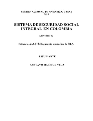 CENTRO NACIONAL DE APRENDIZAJE SENA
2018
SISTEMA DE SEGURIDAD SOCIAL
INTEGRAL EN COLOMBIA
Actividad #3
Evidencia AA3-Ev2: Documento simulación de PILA.
ESTUDIANTE
GUSTAVO BARRIOS VEGA
 