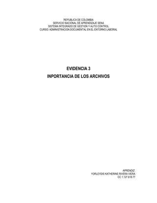 REPUBLICA DE COLOMBIA
SERVICIO NACIONAL DE APRENDIZAJE SENA
SISTEMA INTEGRADO DE GESTION Y AUTO CONTROL
CURSO: ADMINISTRACION DOCUMENTAL EN EL ENTORNO LABORAL
EVIDENCIA 3
INPORTANCIA DE LOS ARCHIVOS
APRENDIZ:
YORLEYDIS KATHERINE RIVERA VIERA
CC 1.127.618.77
 