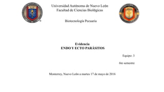Universidad Autónoma de Nuevo León
Facultad de Ciencias Biológicas
Biotecnología Pecuaria
Evidencia
ENDO Y ECTO PARÁSITOS
Equipo: 3
6to semestre
Monterrey, Nuevo León a martes 17 de mayo de 2016
 
