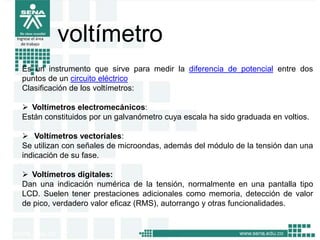 Ingrese el área
de trabajo
voltímetro
Es un instrumento que sirve para medir la diferencia de potencial entre dos
puntos de un circuito eléctrico
Clasificación de los voltímetros:
 Voltímetros electromecánicos:
Están constituidos por un galvanómetro cuya escala ha sido graduada en voltios.
 Voltímetros vectoriales:
Se utilizan con señales de microondas, además del módulo de la tensión dan una
indicación de su fase.
 Voltímetros digitales:
Dan una indicación numérica de la tensión, normalmente en una pantalla tipo
LCD. Suelen tener prestaciones adicionales como memoria, detección de valor
de pico, verdadero valor eficaz (RMS), autorrango y otras funcionalidades.
 