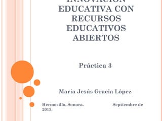 INNOVACIÓN
EDUCATIVA CON
RECURSOS
EDUCATIVOS
ABIERTOS
Práctica 3
María Jesús Gracia López
Hermosillo, Sonora. Septiembre de
2013.
 