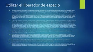 Utilizar el liberador de espacio
 Para liberar espacio en nuestro disco duro, Windows dispone de una utilidad que nos indica aquellas aplicaciones y archivos que almacenan datos, y
que muchas veces no hacen más que ocupar un espacio sin utilidad ninguna. Para acceder a esta aplicación pulsamos sobre Inicio -> Programas -
>Accesorios -> Herramientas del Sistema -> Liberador de espacio en Disco. Nos aparecerá una ventana en la que examinará el PC para recopilar los
datos sobre que aplicaciones y demás retienen espacio de almacenamiento. Tras este proceso, nos aparecerá una ventana similar a ésta...En la que nos
muestra, como vemos, el tamaño que está ocupado en cada sitio. Si queremos eliminar el contenido de alguno de ellos, bastará con señalar la casilla
que tiene a la izquierda, y luego pulsar en Aceptar, de esa forma se liberará todo el espacio de aquellas aplicaciones que se hayan señalado. También
podemos hacer una vista previa de lo que vamos a eliminar. Para ello pulsamos sobre el archivo a eliminar, y sobre Ver archivos, nos mostrará el
contenido.
 2. Otra forma de eliminar espacio en disco, es quitando aquellos Componentes de Windows que no utilicemos, y que se instalan por defecto al Instalar
el Sistema Operativo sin personalizarlo. Para ello pulsamos sobre la pestaña Más Opciones y luego, en el apartado Componentes de Windows, sobre
Liberar. Nos aparecerá un listado de aquellos componentes de Windows que tenemos instalados y tan sólo nos queda quitar aquellos que no nos
interesen. Esta herramienta también nos permite realizar otras tareas de liberación despacio, como es la desistación de Programas que no usemos y
que tengamos instalados. También nos permite desde aquí eliminar todos los puntos de restauración creados, menos el más reciente. Esta opción hay
que utilizarla sólo cuando estemos seguros de no tener ningún problema en nuestro equipo. Como comentario, decir que existen en el mercado
programas que realizan tareas de limpieza del registro, que eliminan los restos de Programasdesistalados con la finalidad de ahorrar espacio en disco
y aumentar el rendimiento del Sistema. Como ejemplo de estos programas, tenemos elRegcleanner.
 3. Desfragmentación del disco en Windows 7Para comenzar con el proceso, accederemos a la herramienta desfragmentardesde:Menú Inicio >
Herramientas del sistema > Desfragmentado de disco
 4. Una vez dentro de esta ventana, seleccionaremos la unidad que vamos desfragmentar en Windows 7. En mi caso, seleccionaré la unidad c: y
seguidamente pulsaremos sobre Analizar disco para que Windows 7 cree un esquema del disco con los patrones de sectores en uso y los libres. Una
vez que Windows 7 ha analizado el disco duro de la unidad seleccionada, podemos por un lado, iniciar el proceso de desfragmentado del disco de
forma manual, o podemos programar la desfragmentación en Windows 7 mediante elbotón:Configurar programación.
 5. En esta ventana, podemos indicar a Windows 7 que ejecute la desfragmentación del disco duro en días determinados, y a las horas que le
indiquemos, pudiendo también indicar los discos duros que queramos mantener bien optimizados.
 6. Pasando a la desfragmentación del disco en Windows 7 de forma manual, el equipo comenzará a analizar todos los sectores y mover ficheros
sueltos a otros sectores que se hayan quedado vacíos, de esta forma, cuando Windows 7 tenga que acudir al disco duro para devolver algún tipo de
información, todos los datos estarán de corrido y no tendrá que andar pegando saltos para recopilar la información que necesite.
 