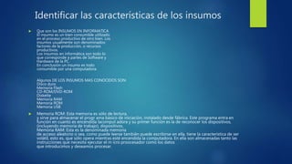 Identificar las características de los insumos
 Que son los INSUMOS EN INFORMATICA
El insumo es un bien consumible utilizado
en el proceso productivo de otro bien. Los
insumos usualmente son denominados:
factores de la producción, o recursos
productivos.
Los insumos en informática son todo lo
que corresponde a partes de Software y
Hardware de la PC.
En conclusión un insumo es todo
consumible por una computadora.
Algunos DE LOS INSUMOS MAS CONOCIDOS SON:
Disco duro
Memoria Flash
CD-ROM/DVD-ROM
Diskette
Memoria RAM
Memoria ROM
Memoria USB
 Memoria ROM: Esta memoria es sólo de lectura,
y sirve para almacenar el progr ama básico de iniciación, instalado desde fábrica. Este programa entra en
función en cuanto es encendida lacomput adora y su primer función es la de reconocer los dispositivos,
(incluyendo memoria de trabajo), dispositivos.
Memoria RAM: Esta es la denominada memoria
de acceso aleatorio o sea, como puede leerse también puede escribirse en ella, tiene la característica de ser
volátil, esto es, que sólo opera mientras esté encendida la computadora. En ella son almacenadas tanto las
instrucciones que necesita ejecutar el m icro proocesador como los datos
que introducimos y deseamos procesar.
 