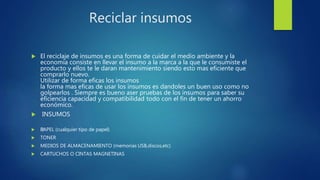 Reciclar insumos
 El reciclaje de insumos es una forma de cuidar el medio ambiente y la
economia consiste en llevar el insumo a la marca a la que le consumiste el
producto y ellos te le daran mantenimiento siendo esto mas eficiente que
comprarlo nuevo.
Utilizar de forma eficas los insumos
la forma mas eficas de usar los insumos es dandoles un buen uso como no
golpearlos . Siempre es bueno aser pruebas de los insumos para saber su
eficiencia capacidad y compatibilidad todo con el fin de tener un ahorro
económico.
 INSUMOS
 ﻿PAPEL (cualquier tipo de papel)
 TONER
 MEDIOS DE ALMACENAMIENTO (memorias USB,discos,etc)
 CARTUCHOS O CINTAS MAGNETINAS
 