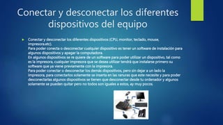 Conectar y desconectar los diferentes
dispositivos del equipo
 Conectar y desconectar los diferentes dispositivos (CPU, monitor, teclado, mouse,
impresora.etc).
Para poder conecta o desconectar cualquier dispositivo es tener un software de instalación para
algunos dispositivos y apagar la computadora.
En algunos dispositivos se re quiere de un software para poder utilizar un dispositivo, tal como
es la impresora, cualquier impresora que se desea utilizar tendrá que instalarse primero su
software que ya viene previamente con la impresora.
Para poder conectar o desconectar los demás dispositivos, pero sin dejar a un lado la
impresora, para conectarlos solamente se inserta en las ranuras que este necesite y para poder
desconectarlas algunos dispositivos se tienen que desconectar desde tu ordenador y algunos
solamente se pueden quitar pero no todos son iguales a estos, ay muy pocos.
 