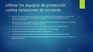 Utilizar los equipos de protección
contra variaciones de corriente
 Existen en el mercado equipos que protegen a las computadoras contra los problemas de variación de
voltaje, entre estos tenemos los reguladores, los supresores de picos y los equipos de corriente
ininterrumpida (no break)
 Además del uso de estos equipos auxiliares, existen requerimientos del equipo de cómputo para poder ser
conectados adecuadamente a la energía eléctrica, como:
 La computadora debe estar cerca de una toma de corriente con descarga a tierra (tierra física).
 Los cables que salen de la parte posterior no deben invadir el área de trabajo.
 El voltaje que debe tener el flujo eléctrico es por lo general de 110 V.
 Es importante que como parte de la instalación eléctrica contemos con un regulador de energía.
 Debes verificar que los toma corrientes estén en buen estado, que sus partes estén bien ensambladas y se
conecten firmemente.
 
