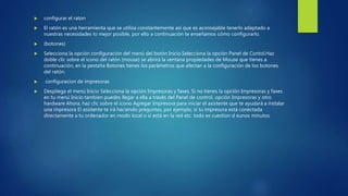  configurar el raton
 El ratón es una herramienta que se utiliza constantemente así que es aconsejable tenerlo adaptado a
nuestras necesidades lo mejor posible, por ello a continuación te enseñamos cómo configurarlo.
 (botones)
 Selecciona la opción configuración del menú del botón Inicio.Selecciona la opción Panel de Contol.Haz
doble clic sobre el icono del ratón (mouse) se abrirá la ventana propiedades de Mouse que tienes a
continuación, en la pestaña Botones tienes los parámetros que afectan a la configuración de los botones
del ratón.
 configuracion de impresoras
 Despliega el menú Inicio Selecciona la opción Impresoras y faxes. Si no tienes la opción Impresoras y faxes
en tu menú Inicio tambien puedes llegar a ella a través del Panel de control, opción Impresoras y otro
hardware Ahora, haz clic sobre el icono Agregar Impresora para iniciar el asistente que te ayudará a instalar
una impresora El asistente te irá haciendo preguntas, por ejemplo, si tu impresora está conectada
directamente a tu ordenador en modo local o si está en la red etc. todo es cuestion d eunos minutos
 