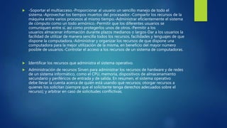  -Soportar el multiacceso.-Proporcionar al usuario un sencillo manejo de todo el
sistema.-Aprovechar los tiempos muertos del procesador.-Compartir los recursos de la
máquina entre varios procesos al mismo tiempo.-Administrar eficientemente el sistema
de cómputo como un todo armónico.-Permitir que los diferentes usuarios se
comuniquen entre sí, así como protegerlos unos de otros.-Permitir a los
usuarios almacenar información durante plazos medianos o largos-Dar a los usuarios la
facilidad de utilizar de manera sencilla todos los recursos, facilidades y lenguajes de que
dispone la computadora.-Administrar y organizar los recursos de que dispone una
computadora para la mejor utilización de la misma, en beneficio del mayor número
posible de usuarios.-Controlar el acceso a los recursos de un sistema de computadoras.
 Identificar los recursos que administra el sistema operativo.
 Administración de recursos Sirven para administrar los recursos de hardware y de redes
de un sistema informático, como el CPU, memoria, dispositivos de almacenamiento
secundario y periféricos de entrada y de salida. En resumen, el sistema operativo
debe llevar la cuenta acerca de quién está usando qué recursos; otorgar recursos a
quienes los solicitan (siempre que el solicitante tenga derechos adecuados sobre el
recurso); y arbitrar en caso de solicitudes conflictivas.
 
