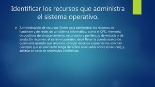 Identificar los recursos que administra
el sistema operativo.
 Administración de recursos Sirven para administrar los recursos de
hardware y de redes de un sistema informático, como el CPU, memoria,
dispositivos de almacenamiento secundario y periféricos de entrada y de
salida. En resumen, el sistema operativo debe llevar la cuenta acerca de
quién está usando qué recursos; otorgar recursos a quienes los solicitan
(siempre que el solicitante tenga derechos adecuados sobre el recurso); y
arbitrar en caso de solicitudes conflictivas.
 