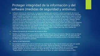 Proteger integridad de la información y del
software (medidas de seguridad y antivirus).
 Software Antivirus Un antivirus es un programa diseñado para prevenir y evitar la activación de virus en
nuestra computadora, tiene rutinas de detección, eliminación y reconstrucción de la información afectada.
Tener instalado un antivirus en nuestra computadora es la mejor medida de seguridad en cuanto a virus se
refiere y jamás debe faltar. Los antivirus realizan tres principales funciones que son: Vacunar: La vacuna de
los antivirus se queda residente en memoria y filtra los programas que son ej. ecutados. Detectar: Revisa
todos los archivos que tenemos grabados en el disco duro. Mediante el grupo de códigos virales el
antivirus escanea la información para reconocerlos yborrarlos.Eliminar:Es la parte del antivirus que desarma
la estructura del virus y las elimina, finalmente repara los archivos dañados. Un programa antivirus debe
estar bien configurado para que trabaje correctamente, y algo muy importante debe estar actualizado. El
antivirus no es una solución definitiva, nos ayuda a minimizar el riesgo, pero hay otras medidas de
seguridad complementarias para estar mejor protegidos.
 Utilizar el programa de búsqueda de errores en disco
 Realiza un chequeo a la PC que revise la integridad del disco en busca de errores. Algunas veces los discos
duros pueden perder la integridad de los datos, obtener malos sectores, dañarse, etc. con ejecución del
programa Windows puede checar el disco duro o el diskette, y si encuentra un error o mal sector revisa si
los datos siguen siendo recuperables.
 Aplicar el desfragmentado
 Es el proceso mediante el cual se acomodan los archivos de un disco de tal manera que cada uno quede
en un área contigua y sin espacios sin usar entre ellos. Aliarse escribiendo y borrando archivos
continuamente en el disco duro, éstos tienden a no quedar en áreas contiguas, así, un archivo puede
quedar "partido" en muchos pedazos a lo largo del disco, se dice entonces que el archivo está
"fragmentado". Al tener los archivos esparcidos por el disco, se vuelve ineficiente el acceso a ellos.
 