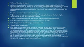  Utilizar el liberador de espacio
 La herramienta Liberador de espacio en disco le ayuda a liberar espacio del disco duro
mediante la búsqueda en el disco de los archivos que puede eliminar deforma segura. Puede
elegir entre eliminar algunos o todos los archivos. Use el Liberador de espacio en disco para
realizar cualquiera de las tareas siguientes con el fin de liberar espacio en el disco duro: por
ejemplo
 Y Quitar los archivos temporales de Internet.
 Y Quitar archivos de programas descargados. Por ejemplo, los controles ActiveX y los
subprogramas de Java descargados de Internet.
 Y Vaciar la Papelera de reciclaje. Y Quitar los archivos temporales de Windows.
 Y Quitar componentes opcionales de Windows que ya no utilice.
 Y Quitar programas instalados que ya no vaya a usar.
 Aplicar tareas programadas
 Con Tareas programadas puede programar cualquier secuencia de comandos, programa o
documento para que se ejecute en una fecha y horas determinadas, según le convenga.
Tareas programadas se inicia cada vez que inicia sesión y se ejecuta en segundo plano. Inicia
cada tarea programada a la hora que especificó cuando creó la tarea.Introducción:Una Tarea
Programada Las tareas programadas son una lista de acciones que el Sistema Operativo
Windows debe de realizar cada cierto tiempo. El periodo en el que el SO realiza cada una de
las acciones que tenga asignadas puede variar entre: Diariamente. Semanalmente.
Mensualmente. Sólo una vez. Al iniciar el equipo. Las tareas programadas sirven para lanzar la
ejecución de programas a una determinada hora.
 