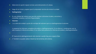  Seleccione la opción reparar errores automáticamente si lo desea.
 Haga clic en iniciar y espere que el computador termine de revisar la unidad.
 Desfragmentar:
 Es una utilidad del sistema que permite analizar volúmenes locales y encontrar y
consolidar carpetas y archivos fragmentados.
 Volumen:
 / a La letra de unidad o punto de montaje del volumen que va a desfragmentar el volumen
/v presenta los informes completos de análisis y desfragmentación. Si se utiliza en combinación con /a,
solo muestra el informe de análisis. Si se utiliza solo presenta los informes de análisis y desfragmentación.

If Fuerza de la desfragmentación del volumen cuando hay poco espacio libre
 /? También se puede realizar desde las herramientas del sistema.
 
