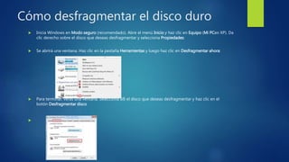 Cómo desfragmentar el disco duro
 Inicia Windows en Modo seguro (recomendado). Abre el menú Inicio y haz clic en Equipo (Mi PCen XP). Da
clic derecho sobre el disco que deseas desfragmentar y selecciona Propiedades:
 Se abrirá una ventana. Haz clic en la pestaña Herramientas y luego haz clic en Desfragmentar ahora:
 Para terminar, verás una ventana. Selecciona allí el disco que deseas desfragmentar y haz clic en el
botón Desfragmentar disco

 