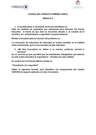 AVANCE DEL PRODUCTO MÍNIMO VIABLE
MÓDULO 4
1. La problemática o necesidad social que identifiqué es:
Falta de medidas de seguridad que representa para alumnos del Centro
Educativo el hecho de que éste se encuentre situado a un costado de la
carretera sin señalamientos e seguridad ni puente peatonal.
Mi idea innovadora para la solución del problema es:
La colocación de reductores de velocidad en ambos sentidos en la vialidad
antes mencionada, que es una carretera de alta velocidad.
2. ¿Mi idea innovadora se refiere a un insumo, producto, servicio o
proceso?
Es un servicio ya que permitirá que los estudiantes, trabajadores que laboran
en este centro educativo la seguridad al transitar por esta vialidad
El nombre de mi Producto Mínimo Viable es:
“Transitando con seguridad”
Utiliza el siguiente formato para identificar los componentes del modelo
CANVAS de negocio aplicado a tu idea innovadora:
 