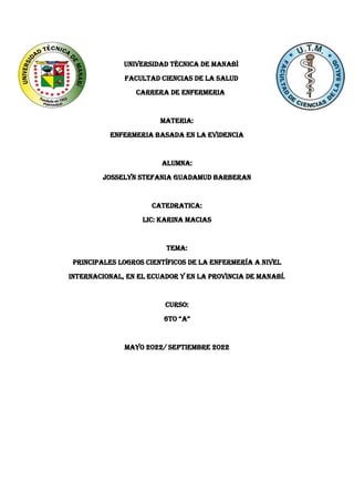 UNIVERSIDAD TÈCNICA DE MANABÌ
FACULTAD CIENCIAS DE LA SALUD
CARRERA DE ENFERMERIA
MATERIA:
ENFERMERIA BASADA EN LA EVIDENCIA
ALUMNA:
JOSSELYN STEFANIA GUADAMUD BARBERAN
CATEDRATICA:
LIC: KARINA MACIAS
Tema:
Principales logros científicos de la enfermería a nivel
internacional, en el Ecuador y en la provincia de Manabí.
CURSO:
6to “A”
MAYO 2022/ SEPTIEMBRE 2022
 