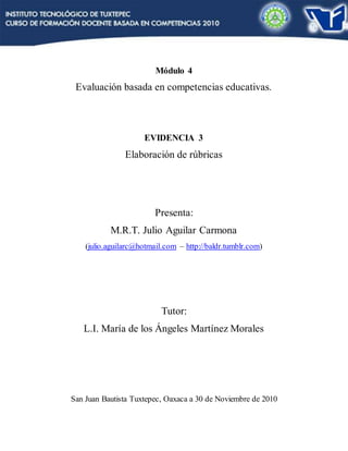 Módulo 4
Evaluación basada en competencias educativas.
EVIDENCIA 3
Elaboración de rúbricas
Presenta:
M.R.T. Julio Aguilar Carmona
(julio.aguilarc@hotmail.com – http://baldr.tumblr.com)
Tutor:
L.I. María de los Ángeles Martínez Morales
San Juan Bautista Tuxtepec, Oaxaca a 30 de Noviembre de 2010
 