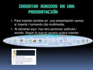  Para insertar sonidos en una presentación vamos
  a: Inserta / comando clip multimedia.
 Al ubicarse aquí hay dos opciones: película /
  sonido. Según lo que el usuario quiera insertar.
 