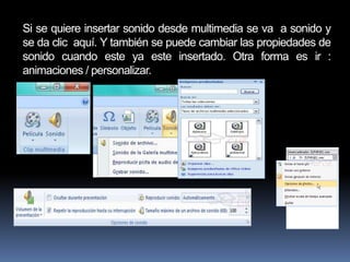Si se quiere insertar sonido desde multimedia se va a sonido y
se da clic aquí. Y también se puede cambiar las propiedades de
sonido cuando este ya este insertado. Otra forma es ir :
animaciones / personalizar.
 