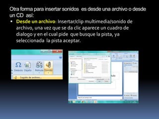 Otra forma para insertar sonidos es desde una archivo o desde
un CD así:
 Desde un archivo: Insertar/clip multimedia/sonido de
   archivo, una vez que se da clic aparece un cuadro de
   dialogo y en el cual pide que busque la pista, ya
   seleccionada la pista aceptar.
 