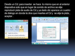 Desde un Cd: para insertar se hace lo mismo que en al anterior
diapositiva solo que en lugar de sonido de archivo se elije
reproducir pista de audio de Cd y ya dado clic aparece un cuadro
de dialogo en donde te dice que insertes el Cd y se elija la pista ,
aceptar .
 