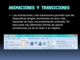ANIMACIONES Y TRANSICIONES
 Las animaciones y las transiciones permiten que las
  diapositivas tengan movimiento es decir vida,
  haciendo de esta una presentación animada. En
  esta parte hay diferentes formas de aplicar
  animaciones ya se en texto o en objetos .
 