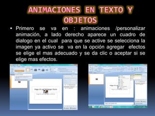  Primero   se va en : animaciones /personalizar
  animación, a lado derecho aparece un cuadro de
  dialogo en el cual para que se active se selecciona la
  imagen ya activo se va en la opción agregar efectos
  se elige el mas adecuado y se da clic o aceptar si se
  elige mas efectos.
 