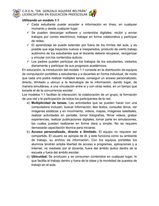 C.R.E.N. “DR. GONZALO AGUIRRE BELTRÁN”
LICENCIATURA EN EDUCACIÓN PREESCOLAR
Utilizando un modelo 1:1
 Cada estudiante puede acceder a información en línea, en cualquier
momento y desde cualquier lugar;
 Se pueden descargar software y contenidos digitales; recibir y enviar
trabajos por correo electrónico; trabajar en forma colaborativa y participar
de redes;
 El aprendizaje se puede extender por fuera de los límites del aula, y es
posible que siga trayectos nuevos e inesperados, producto de cierto trabajo
autónomo de los estudiantes que el docente deberá recuperar, reorganizar
y vincular con los contenidos áulicos;
 Los padres pueden participar de los trabajos de los estudiantes, visitarlos
diariamente y participar de sus progresos académicos.
En educación, la introducción del modelo 1:1 consiste en la distribución de equipos
de computación portátiles a estudiantes y a docentes en forma individual, de modo
que cada uno podrá realizar múltiples tareas, conseguir un acceso personalizado,
directo, ilimitado y ubicuo a la tecnología de la información, dando lugar, de
manera simultánea, a una vinculación entre sí y con otras redes, en un tiempo que
excede el de la concurrencia escolar.
Los modelos 1:1 facilitan la interacción, la colaboración de un grupo, la formación
de una red y la participación de todos los participantes de la red.
a) Multiplicidad de tareas. Las actividades que se pueden hacer con una
computadora incluyen: buscar información, leer textos, consultar libros, ver
imágenes estáticas y en movimiento, videos, mapas, imágenes satelitales,
realizar actividades en pantalla, tomar fotografías, filmar videos, grabar
experiencias, realizar publicaciones digitales, tomar parte en simulaciones,
las cuales pueden realizarse en forma clara y simple. No se requiere
demasiada capacitación técnica para iniciarse.
b) Acceso personalizado, directo e ilimitado. El equipo no requiere ser
compartido. El usuario se apropia de él, y este funciona como su ambiente
de trabajo, su archivo de información. Con los equipos portátiles los
alumnos tendrán amplia libertad de acceso a programas, aplicaciones y a
Internet, no mediado por el docente, fuera del ámbito áulico dentro de la
escuela y fuera del ámbito escolar.
c) Ubicuidad. Se producen y se consumen contenidos en cualquier lugar, lo
que facilita el trabajo dentro y fuera de la clase y la movilidad de puestos de
trabajo en el aula.
 