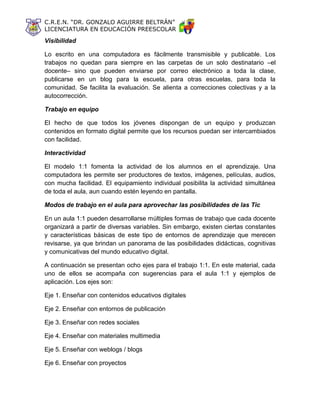 C.R.E.N. “DR. GONZALO AGUIRRE BELTRÁN”
LICENCIATURA EN EDUCACIÓN PREESCOLAR
Visibilidad
Lo escrito en una computadora es fácilmente transmisible y publicable. Los
trabajos no quedan para siempre en las carpetas de un solo destinatario –el
docente– sino que pueden enviarse por correo electrónico a toda la clase,
publicarse en un blog para la escuela, para otras escuelas, para toda la
comunidad. Se facilita la evaluación. Se alienta a correcciones colectivas y a la
autocorrección.
Trabajo en equipo
El hecho de que todos los jóvenes dispongan de un equipo y produzcan
contenidos en formato digital permite que los recursos puedan ser intercambiados
con facilidad.
Interactividad
El modelo 1:1 fomenta la actividad de los alumnos en el aprendizaje. Una
computadora les permite ser productores de textos, imágenes, películas, audios,
con mucha facilidad. El equipamiento individual posibilita la actividad simultánea
de toda el aula, aun cuando estén leyendo en pantalla.
Modos de trabajo en el aula para aprovechar las posibilidades de las Tic
En un aula 1:1 pueden desarrollarse múltiples formas de trabajo que cada docente
organizará a partir de diversas variables. Sin embargo, existen ciertas constantes
y características básicas de este tipo de entornos de aprendizaje que merecen
revisarse, ya que brindan un panorama de las posibilidades didácticas, cognitivas
y comunicativas del mundo educativo digital.
A continuación se presentan ocho ejes para el trabajo 1:1. En este material, cada
uno de ellos se acompaña con sugerencias para el aula 1:1 y ejemplos de
aplicación. Los ejes son:
Eje 1. Enseñar con contenidos educativos digitales
Eje 2. Enseñar con entornos de publicación
Eje 3. Enseñar con redes sociales
Eje 4. Enseñar con materiales multimedia
Eje 5. Enseñar con weblogs / blogs
Eje 6. Enseñar con proyectos
 