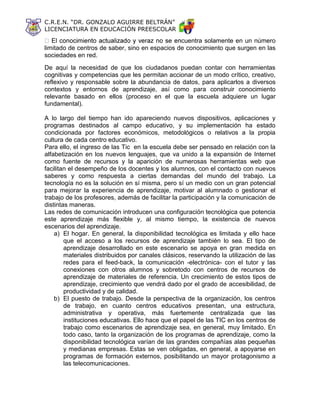 C.R.E.N. “DR. GONZALO AGUIRRE BELTRÁN”
LICENCIATURA EN EDUCACIÓN PREESCOLAR
cuentra solamente en un número
limitado de centros de saber, sino en espacios de conocimiento que surgen en las
sociedades en red.
De aquí la necesidad de que los ciudadanos puedan contar con herramientas
cognitivas y competencias que les permitan accionar de un modo crítico, creativo,
reflexivo y responsable sobre la abundancia de datos, para aplicarlos a diversos
contextos y entornos de aprendizaje, así como para construir conocimiento
relevante basado en ellos (proceso en el que la escuela adquiere un lugar
fundamental).
A lo largo del tiempo han ido apareciendo nuevos dispositivos, aplicaciones y
programas destinados al campo educativo, y su implementación ha estado
condicionada por factores económicos, metodológicos o relativos a la propia
cultura de cada centro educativo.
Para ello, el ingreso de las Tic en la escuela debe ser pensado en relación con la
alfabetización en los nuevos lenguajes, que va unido a la expansión de Internet
como fuente de recursos y la aparición de numerosas herramientas web que
facilitan el desempeño de los docentes y los alumnos, con el contacto con nuevos
saberes y como respuesta a ciertas demandas del mundo del trabajo. La
tecnología no es la solución en sí misma, pero sí un medio con un gran potencial
para mejorar la experiencia de aprendizaje, motivar al alumnado o gestionar el
trabajo de los profesores, además de facilitar la participación y la comunicación de
distintas maneras.
Las redes de comunicación introducen una configuración tecnológica que potencia
este aprendizaje más flexible y, al mismo tiempo, la existencia de nuevos
escenarios del aprendizaje.
a) El hogar. En general, la disponibilidad tecnológica es limitada y ello hace
que el acceso a los recursos de aprendizaje también lo sea. El tipo de
aprendizaje desarrollado en este escenario se apoya en gran medida en
materiales distribuidos por canales clásicos, reservando la utilización de las
redes para el feed-back, la comunicación -electrónica- con el tutor y las
conexiones con otros alumnos y sobretodo con centros de recursos de
aprendizaje de materiales de referencia. Un crecimiento de estos tipos de
aprendizaje, crecimiento que vendrá dado por el grado de accesibilidad, de
productividad y de calidad.
b) El puesto de trabajo. Desde la perspectiva de la organización, los centros
de trabajo, en cuanto centros educativos presentan, una estructura,
administrativa y operativa, más fuertemente centralizada que las
instituciones educativas. Ello hace que el papel de las TIC en los centros de
trabajo como escenarios de aprendizaje sea, en general, muy limitado. En
todo caso, tanto la organización de los programas de aprendizaje, como la
disponibilidad tecnológica varían de las grandes compañías alas pequeñas
y medianas empresas. Estas se ven obligadas, en general, a apoyarse en
programas de formación externos, posibilitando un mayor protagonismo a
las telecomunicaciones.
 