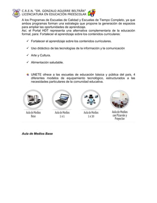 C.R.E.N. “DR. GONZALO AGUIRRE BELTRÁN”
LICENCIATURA EN EDUCACIÓN PREESCOLAR
A los Programas de Escuelas de Calidad y Escuelas de Tiempo Completo, ya que
ambos programas forman una estrategia que propone la generación de espacios
para ampliar las oportunidades de aprendizaje.
Así, el Portal HDT representa una alternativa complementaria de la educación
formal, para: Fortalecer el aprendizaje sobre los contenidos curriculares:
 Fortalecer el aprendizaje sobre los contenidos curriculares.
 Uso didáctico de las tecnologías de la información y la comunicación
 Arte y Cultura.
 Alimentación saludable.
UNETE ofrece a las escuelas de educación básica y pública del país, 4
diferentes modelos de equipamiento tecnológico, estructurados a las
necesidades particulares de la comunidad educativa.
Aula de Medios Base
 