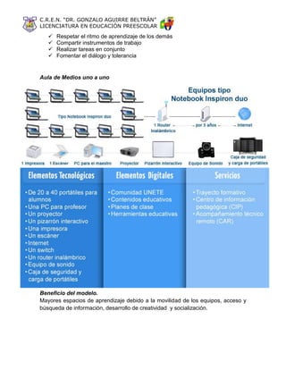 C.R.E.N. “DR. GONZALO AGUIRRE BELTRÁN”
LICENCIATURA EN EDUCACIÓN PREESCOLAR
 Respetar el ritmo de aprendizaje de los demás
 Compartir instrumentos de trabajo
 Realizar tareas en conjunto
 Fomentar el diálogo y tolerancia
Aula de Medios uno a uno
Beneficio del modelo.
Mayores espacios de aprendizaje debido a la movilidad de los equipos, acceso y
búsqueda de información, desarrollo de creatividad y socialización.
 