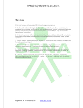 MARCO INSTITUCIONAL DEL SENA




Objetivos

El Servicio Nacional de Aprendizaje, SENA, tiene los siguientes objetivos:

1. Dar formación profesional integral a los trabajadores de todas las actividades económicas, y a
quienes sin serlo, requieran dicha formación, para aumentar por ese medio la productividad nacional y
promover la expansión y el desarrollo económico y social armónico del país, bajo el concepto de
equidad social redistributiva.

2. Fortalecer los procesos de formación profesional integral que contribuyan al desarrollo comunitario a
nivel urbano y rural, para su vinculación o promoción en actividades productivas de interés social y
económico.

3. Apropiar métodos, medios y estrategias dirigidos a la maximización de la cobertura y la calidad de la
formación profesional integral.

4. Participar en actividades de investigación y desarrollo tecnológico, ocupacional y social, que
contribuyan a la actualización y mejoramiento de la formación profesional integral.

5. Propiciar las relaciones internacionales tendientes a la conformación y operación de un sistema
regional de formación profesional integral dentro de las iniciativas de integración de los países de
América Latina y el Caribe.

6. Actualizar, en forma permanente, los procesos y la infraestructura pedagógica, tecnológica y
administrativa para responder con eficiencia y calidad a los cambios y exigencias de la demanda de
formación profesional integral.




Bogotá D.C. 01 de febrero de 2013             www.sena.edu.co
 