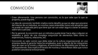 CONVICCIÓN
 Creer plenamente. Una persona con convicción, es la que sabe que lo que se
propone, puede lograrlo.
 La idea de convicción también implica cierto desafío ya que es algo que proviene
del interior de un individuo, en muchos casos entendido como una sensación que
no puede ser explicada pero que tiene que ver con estar seguro o tener la certeza
sobre tal o cual cosa.
 Por lo general, la convicción que un individuo pueda tener hacia algo o alguien se
establece a partir de una compleja conjunción de elementos tales como su
experiencias, historia, relaciones, etc.
 Convicción es valor común que debe estar en la cultura organizacional, en una
empresa desde el gerente hasta los empleados, pues si alguno de los integrantes
deja de creer en la misión y objetivos, el sentimiento de descrédito por la idea se
irá expandiendo. Esto explica el fracaso de muchas y maravillosas ideas que nunca
pudieron concretarse exitosamente.
 