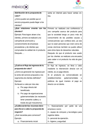 distribución de tu propuesta de
valor?
¿Cómo puede ser posible que el
servicio propuesto pueda llegar a los
clientes?
venta en internet para hacer ventas on-
line.
¿Qué relaciones crearás con los
clientes?
Ejemplo: Para lograr atraer a los
clientes, primero se realizará una
campaña de promoción y
convencimiento de empresas
proveedoras y de clientes que
comprueben la calidad de mi producto.
Después….
Primero se realizara una conferencia o
una campaña acerca del producto para
que la sociedad tenga un poco más de
conocimiento de las posibles causas y
consecuencias que conlleva esto, ya sea
que no sean personas que viven cerca de
zonas sísmicas también se puede utilizar
para otros tipos de desastres naturales.
Después de que el producto sea usado
por los clientes se realizara una encuesta
para saber si el producto ha sido de gran
utilidad.
¿Cuál es el flujo de ingresos de tu
propuesta de valor?
¿Cómo se generarán los ingresos por
la venta del servicio propuesto a los
segmentos de clientes definidos?
Ejemplo:
Se llevará a cabo por dos vías:
a) Por pago directo del
beneficiado.
b) Por pago de organizaciones
gubernamentales (es necesario
tener presente cuáles y a
través de qué mecanismo).
El flujo de ingresos; se lleva a cabo
mediante la intervención directa con el
cliente, es un pago directo.
Si el producto es comercializado en
establecimientos gubernamentales y
públicos de igual manera el pago es
directo con el cliente.
¿Cuáles serán los recursos clave
para llevar a cabo tu propuesta de
negocio?
¿Qué necesitas para comenzar?
Ejemplo:
a) Financiamiento inicial
1.- financiamiento por parte da una
empresa o socio.
2.- equipo de cómputo y tecnológico para
registrar datos.
3.- personal de operación.
4.- higiene y seguridad
 