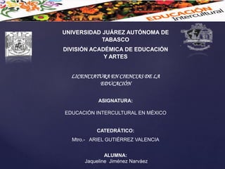 UNIVERSIDAD JUÁREZ AUTÓNOMA DE
TABASCO
DIVISIÓN ACADÉMICA DE EDUCACIÓN
Y ARTES
LICENCIATURA EN CIENCIAS DE LA
EDUCACIÓN
ASIGNATURA:
EDUCACIÓN INTERCULTURAL EN MÉXICO
CATEDRÁTICO:
Mtro.- ARIEL GUTIÉRREZ VALENCIA
ALUMNA:
Jaqueline Jiménez Narváez
 