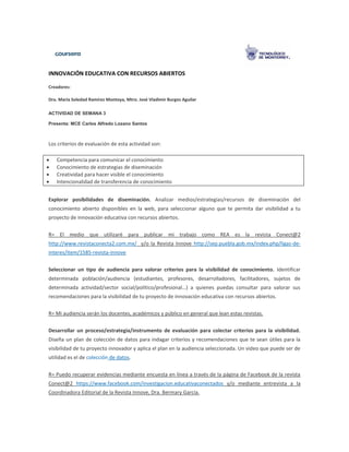 INNOVACIÓN EDUCATIVA CON RECURSOS ABIERTOS
Creadores:
Dra. María Soledad Ramírez Montoya, Mtro. José Vladimir Burgos Aguilar
ACTIVIDAD DE SEMANA 3
Presenta: MCE Carlos Alfredo Lozano Santos
Los criterios de evaluación de esta actividad son:
 Competencia para comunicar el conocimiento
 Conocimiento de estrategias de diseminación
 Creatividad para hacer visible el conocimiento
 Intencionalidad de transferencia de conocimiento
Explorar posibilidades de diseminación. Analizar medios/estrategias/recursos de diseminación del
conocimiento abierto disponibles en la web, para seleccionar alguno que te permita dar visibilidad a tu
proyecto de innovación educativa con recursos abiertos.
R= El medio que utilizaré para publicar mi trabajo como REA es la revista Conect@2
http://www.revistaconecta2.com.mx/ y/o la Revista Innove http://sep.puebla.gob.mx/index.php/ligas-de-
interes/item/1585-revista-innove
Seleccionar un tipo de audiencia para valorar criterios para la visibilidad de conocimiento. Identificar
determinada población/audiencia (estudiantes, profesores, desarrolladores, facilitadores, sujetos de
determinada actividad/sector social/político/profesional…) a quienes puedas consultar para valorar sus
recomendaciones para la visibilidad de tu proyecto de innovación educativa con recursos abiertos.
R= Mi audiencia serán los docentes, académicos y público en general que lean estas revistas.
Desarrollar un proceso/estrategia/instrumento de evaluación para colectar criterios para la visibilidad.
Diseña un plan de colección de datos para indagar criterios y recomendaciones que te sean útiles para la
visibilidad de tu proyecto innovador y aplica el plan en la audiencia seleccionada. Un video que puede ser de
utilidad es el de colección de datos.
R= Puedo recuperar evidencias mediante encuesta en línea a través de la página de Facebook de la revista
Conect@2 https://www.facebook.com/investigacion.educativaconectados y/o mediante entrevista a la
Coordinadora Editorial de la Revista Innove, Dra. Bermary García.
 
