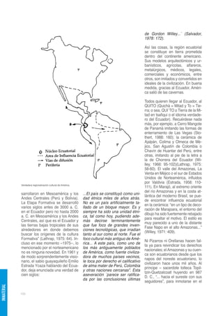 de Gordon Willey...´ (Salvador,
                                                                                                    1978: 172).

                                                                                                    Así las cosas, la región ecuatorial
                                                                                                    se constituye en tierra prometida
                                                                                                    dentro del continente americano.
                                                                                                    Sus modelos arquitectónicos y ur-
                                                                                                    banísticos, agrícolas, alfareros,
                                                                                                    metalúrgicos, médicos, legales,
                                                                                                    comerciales y económicos, entre
                                                                                                    otros, son imitados y convertidos en
                                                                                                    ideales de la civilización. En buena
                                                                                                    medida, gracias al Ecuador, Améri-
                                                                                                    ca salió de las cavernas.

                                                                                                    Todos quieren llegar al Ecuador, al
                                                                                                    QUITO (Quichá = Mitad y To = Tie-
                                                                                                    rra; o sea, QUI´TO o Tierra de la Mi-
                                                                                                    tad en tsafiqui o el idioma verdade-
                                                                                                    ro del Ecuador). Recuérdese nada
                                                                                                    más, por ejemplo, a Cerro Mangote
                                                                                                    de Panamá imitando las formas de
                                                                                                    enterramiento de Las Vegas (Sto-
                                                                                                    thert, 1988: 160); la cerámica de
                                                                                                    Ajalpán, Colima y Olmeca de Mé-
                                                                                                    jico, San Agustín de Colombia o
                                                                                                    Chavín de Huantar del Perú, entre
                                                                                                    otras, imitando al pie de la letra a
                                                                                                    la de Chorrera del Ecuador (Wi-
                                                                                                    lley, 1966: 95-102)(Lathrap, 1975:
                                                                                                    58-60). El valle del Amazonas, La
                                                                                                    Venta en Méjico o el sur de Estados
                                                                                                    Unidos de Norteamérica, influidos
                                                                                                    por Valdivia (Estrada, 1958: 110-
             Verdadera regionalización cultural de América.
                                                                                                    111). En Marajó, al extremo oriente
                                                                                                    del río Amazonas y en la costa at-
             sarrollaron en Mesoamérica y los                 ...El país se constituyó como uni-
                                                                                                    lántica del moderno Brasil, se pue-
             Andes Centrales (Perú y Bolivia).                dad étnica miles de años atrás.
                                                                                                    de encontrar influencia ecuatorial
             La Etapa Formativa se desarrolló                 No es un país artificialmente ta-
                                                                                                    en la cerámica: “en un tipo de deco-
             varios siglos antes de 3000 a. C.                llado de un bloque mayor. Es y
                                                                                                    ración de Marajoara, el entorno del
             en el Ecuador pero no hasta 2000                 siempre ha sido una unidad étni-
                                                                                                    dibujo ha sido fuertemente rebajado
             a. C. en Mesoamérica y los Andes                 ca, tal como hoy, pudiendo ade-
                                                                                                    para resaltar el motivo. El estilo es
             Centrales, así que es el Ecuador y               más decirse terminantemente
                                                                                                    muy parecido a uno de la distante
             las tierras bajas tropicales de sus              que fue foco de grandes inven-
                                                                                                    Fase Napo en el alto Amazonas...”
             alrededores en donde debemos                     ciones tecnológicas, que irradian
                                                                                                    (Willey, 1971: 409).
             buscar los orígenes de la cultura                tanto al sur como al norte. Fue el
             Formativa” (Lathrap, 1975: 64). In-              foco cultural más antiguo de Amé-
                                                                                                    Ni Pizarros ni Orellanas hacen fal-
             cluso en ese momento –1975--, lo                 rica... A este país, como uno de
                                                                                                    ta ya para reivindicar los derechos
             mencionado por el norteamericano                 los más antiguamente poblados
                                                                                                    nacionales; el Amazonas y su cuen-
             no es ninguna novedad. En 1961 y                 de América, como fuente civiliza-
                                                                                                    ca son ecuatorianos desde que los
             de modo sorprendentemente visio-                 dora de muchos países vecinos,
                                                                                                    napos del noreste ecuatoriano, lo
             nario, el sabio guayaquileño Emilio              le toca por derecho el calificativo
                                                                                                    civilizaron hace unos mil años. Al
             Estrada Ycaza hablando del Ecua-                 de alma mater de Perú, Colombia
                                                                                                    príncipe – sacerdote tolteca Topil-
             dor, deja enunciada una verdad de                y otras naciones cercanas”. Esta
                                                                                                    tzin-Quetzalcoatl huyendo en 987
             cien siglos:                                     aseveración `parece ser ratifica-
                                                                                                    D. C., “... hacia el sureste con sus
                                                              da por las conclusiones últimas
                                                                                                    seguidores”, para inmolarse en el
INMATERIAL




             100
 