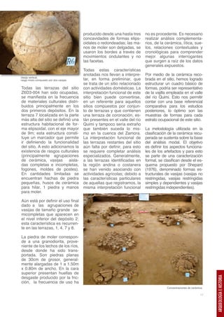 producido desde una hasta tres      no es procedente. Es necesario
                                         concavidades de formas elips-       realizar análisis complementa-
                                         oidales o redondeadas; las ma-      rios, de la cerámica, lítica, sue-
                                         nos de moler son delgadas, se       los, relaciones contextuales y
                                         usaron los bordes a través de       cronológicas para comprender
                                         movimientos ondulantes y no         mejor algunas interrogantes
                                         las facetas.                        que surgen a raíz de los datos
                                                                             generales expuestos.
                                         Todas estas características
                                         anotadas nos llevan a interpre-     Por medio de la cerámica reco-
Vasija vertical,
rasgo mixto compuesto por dos vasijas.   tar, en forma preliminar, que       brada en el sitio, hemos logrado
                                         se trata de un sitio relacionado    estructurar un cuadro básico de
Todas las terrazas del sitio             con actividades domésticas. La      formas, podría ser representativo
Z6D3-004 han sido ocupadas,              interpretación funcional de este    de la vajilla empleada en el valle
se manifiesta en la frecuencia           sitio bien puede convertirse,       del río Quimi. Esto nos permitir
de materiales culturales distri-         en un referente para aquellos       contar con una base referencial
buidos principalmente en los             sitios compuestos por conjun-       comparativa para los estudios
dos primeros depósitos. En la            to de terrazas y que contienen      posteriores, lo óptimo son las
terraza 7 localizada en la parte         una terraza de coronación, es-      muestras de formas para cada
más alta del sitio se definió una        tán presentes en el valle del río   estrato ocupacional de este sitio.
estructura habitacional de for-          Quimi y tampoco sería extraño
ma elipsoidal, con el eje mayor          que también suceda lo mis-          La metodología utilizada en la
de 9m; esta estructura consti-           mo en la cuenca del Zamora.         clasificación de la cerámica recu-
tuye un marcador que permite             La interpretación funcional de      perada se sustenta sobre la base
ir definiendo la funcionalidad           las terrazas restantes del sitio    del análisis modal. El objetivo
del sitio. A esto adicionamos la         aún falta por definir, para esto    es definir los aspectos funciona-
existencia de rasgos culturales          se requiere completar análisis      les de los artefactos y para esto
(principalmente agrupaciones             especializados. Generalmente,       se parte de una caracterización
de cerámica, vasijas aisla-              a las terrazas identificadas en     formal, se clasifican desde el es-
das completas e incompletas,             la región andina o costanera        quema propuesto por Shepard
fogones, moldes de postes).              se han venido asociando con         (1976), denominado formas es-
En cantidades limitadas se               actividades agrícolas; debido a     tructurales de vasijas (vasijas no
encuentran hachas de piedra              las características particulares    restringidas, vasijas restringidas
pequeñas, husos de cerámica              de aquellas que registramos, la     simples y dependientes y vasijas
para hilar, 1 piedra y manos             misma interpretación funcional      restringidas independientes).
para moler.

Aún está por definir el uso final
dado a las agrupaciones de
vasijas de tamaño grande se-
micompletas que aparecen en
el nivel inferior del depósito 2;
esta característica es recurren-
te en las terrazas, 1, 4, 7 y 8.

La piedra de moler correspon-
de a una granodiorita, prove-
niente de los lechos de los ríos,
desde donde ha sido trans-
portada. Son piedras planas
de 30cm de grosor, general-
mente alargadas de 1 a 1.50m
x 0.80m de ancho. En la cara
superior presentan huellas de
desgaste producido por la fric-
                                                                                                                        ARQUEOLOGÍA E HISTORIA




ción, la frecuencia de uso ha
                                                                                         Concentraciones de cerámica.

                                                                                                                  11
 