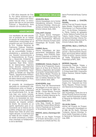 y 1700 años después de Cris-             BIBLIOGRAFÍA CONSULTADA            bierno Provincial del Azuay. Cuenca
to. Por último tenemos que el                                               2009.
mismo sitio, vuelve a ser reocu-    AGUILERA, María
pado hace 90 años. La reocu-        Informe Arqueológico de la Central      MEJÍA, Fernando. y CHACÓN,
pación del sitio en los períodos    Hidroeléctrica Isimanchi, Provincia     Rosalba.
Colonial y Republicano tiene        de Zamora Chinchipe. Informe pre-       Informe Final del Proyecto Arqueo-
relación con la cultura Shuar.      sentado al Instituto Nacional de Pa-    lógico Mirador: Prospección de las
                                    trimonio Cultural, Quito, 2005.         Escombreras 1 y 2, Piscina de Rela-
                                                                            ves 1, Vía de Acceso, Campamen-
             AGRADECIMIENTOS        CAILLAVET, Chantal.                     to, Planta, Cantera de agregados
                                    Los Grupos Étnicos Prehispáni-          y Sector Gabarra-Puente-Cruce de
Los resultados de este estudio                                              Tubería, Cantón Pangui, Provincia
son el producto de un trabajo       cos del Sur del Ecuador Según las
                                    Fuentes Etnohistóricas. Memorias        de Zamora-Chinchipe. Informe Pre-
en equipo de varias personas e                                              sentado al Instituto Nacional de Pa-
instituciones involucradas en el    del Primer Simposio Europeo sobre
                                    Antropología del Ecuador, Quito,        trimonio Cultural, Quito. 2006.
proyecto que son: EcuaCorrien-
te S.A., Instituto Nacional de      1985.
                                                                            MOLESTINA, María y CASTILLO,
Patrimonio Cultural, Subdirec-                                              Alex.
ción del INPC Loja, ayudantes       CAMINO, Byron.
                                    Informe Arqueológico del Apro-          Informe Final del Proyecto de Pros-
de las comunidades locales y                                                pección y Reconocimiento Arqueo-
alrededores y, asistentes técni-    vechamiento hidroeléctrico Delhi-
                                    Tanisagua. Unión FENOSA, Quito.         lógico del Proyecto Minero Mirador,
cos. Nuestro reconocimiento a                                               Cantón el Pangui, Zamora Chinchi-
la Vicepresidencia de Proyec-       Informe Presentado al Instituto Na-
                                    cional de Patrimonio Cultural, Quito,   pe. Inédito, Terrambiente. Informe
tos y Desarrollo Ambiental de                                               Presentado al INPC. 2004.
ECSA: Doctor Darryl Lindsay,        2000.
Ingeniero Raúl Brito; Geren-                                                MORENO, Segundo.
te de Operaciones, Ingeniero        DOMINGUEZ, Victoria, Chacón, R.
                                    Informe de la Prospección Arqueo-       Formaciones Políticas Tribales y
Dixon Briceño, Departamento                                                 Señoríos Étnicos. Nueva Historia
de Planificación, Ingeniero José    lógica en el Área de la Piscina de
                                    Relaves y Diagnóstico del Corredor      del Ecuador Vol. 2. Época Aborigen
Aguayo, Levantamiento Topo-                                                 II, Enrique Ayala Editor. Corporación
gráfico al Detalle por Segundo      de la banda Transportadora del Pro-
                                    yecto Minero Mirador, Provincia de      Editora Nacional. Editorial Grijalbo.
Toledo, Departamento Ambien-                                                1983.
tal de ECSA en la preparación       Zamora Chinchipe. Informe Presen-
de datos relacionados con flora,    tado al Instituto Nacional de Patri-
                                    monio Cultural, Quito, 2005.            SHEPPARD, Ann.
fauna y meteorológicos.                                                     Ceramics for the Archaelogist. Was-
                                    ECHEVERRÍA, José.                       hington, D.C. Traducción por Víctor
El proyecto de investigación                                                Nuñez Regueiro. Primera Conven-
ejecutado en coordinación inte-     Informe Final del Reconocimiento
                                    Arqueológico en el área para la Lí-     ción Nacional de Antropología. 1980
rinstitucional entre el Estado y
la empresa privada, auspiciada      nea de Transmisión de 138KV Sa-
                                    banilla – Cóndor Mirador, Provincia     VALDEZ, Francisco.
por EcuaCorriente S.A., se eje-                                             Sitio Arqueológico Santa Ana de la
cuta bajo una nueva concep-         de Zamora, Ecuador. Informe Pre-
                                    sentado al Instituto Nacional de Pa-    Florida Proyecto Zamora Chinchipe.
ción de responsabilidad cultural                                            Quito. Informe Presentado al Institu-
frente a la necesidad de rees-      trimonio Cultural, Quito. 2003.
                                                                            to Nacional de Patrimonio Cultural,
tructuración de los tradicionales                                           Quito, 2004.
estudios de impacto ambien-         ECUACORRIENTE S.A.
tal (EsIA). Se convierte en un      Línea Base. Estudio de Impacto
                                    Ambiental Proyecto Minero Mirador.      VILLALBA, Fabián.
aporte significativo para el co-                                            Informe del Proyecto de Prospec-
nocimiento de la historia de los    Informe Preparado por la Consulto-
                                    ra Terrambiente, Quito, 2005.           ción y Excavación Arqueológica en
pueblos antiguos que ocuparon                                               el Valle del Río Quimi, Parroquia
desde hace miles de años esta                                               Tundayme, Zamora Chinchipe. In-
región del país, lo cual hace que   IDROVO, Jaime y Dominique GO-
                                    MIS                                     forme Inédito Presentado al Institu-
se hable de otro modelo, cuan-                                              to Nacional de Patrimonio Cultural,
do existe conciencia y compro-      Historia de una Región Formada
                                    en el Austro del Ecuador y sus Co-      Loja, 2009.
miso orientado al fortalecimien-
                                                                                                                    ARQUEOLOGÍA E HISTORIA




to de la identidad.                 nexiones con el Norte del Perú. Go-


                                                                                                               13
 