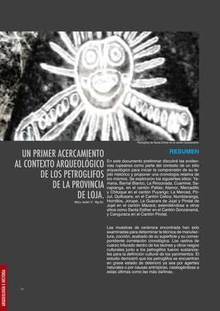 Petroglifos de Santa Esther en el cantón Gonzanamá.


                                                                                       RESUMEN
                           UN PRIMER ACERCAMIENTO
                         AL CONTEXTO ARQUEOLÓGICO cias rupestrespara iniciar ladel contexto dedeunsusitio
                                                    En este documento preliminar discutiré las eviden-
                                                                     como parte
                                                    arqueológico                 comprensión          te-
                                DE LOS PETROGLIFOS los mismos. Se exploraron los siguientes sitios: Ya-
                                                    jido histórico y proponer una cronología relativa de


                                    DE LA PROVINCIA mana, Barrial Blanco, LaPaltas; Alamor, Mercadillo
                                                    capianga, en el cantón
                                                                              Rinconada, Cuamine, Sa-


                                           DE LOJA. zul, Quillusara, en La Cantón Celica; Numbiaranga,
                                                    y Chitoque en el cantón Puyango; La Merced, Pò-
                                                                        el
                                                    Hornillos, Jorupe,
                                                  Mary Jadán V. Mg.Sc.     Guarara de Jujal y Pindal de
                                                                         Jujal en el cantón Macará; extendiéndose a otros
                                                                         sitios como Santa Esther en el Cantón Gonzanamá,
                                                                         y Canguraca en el Cantón Pindal.


                                                                         Las muestras de cerámica encontrada han sido
                                                                         examinadas para determinar la técnica de manufac-
                                                                         tura, cocción, acabado de su superficie y su corres-
                                                                         pondiente correlación cronológica. Los rastros de
                                                                         cuarzo triturado dentro de los tacines y otros rasgos
                                                                         culturales junto a los petroglifos fueron sustancia-
                                                                         les para la definición cultural de los yacimientos. El
                                                                         estudio demostró que los petroglifos se encuentran
                                                                         en grave estado de deterioro ya sea por agentes
                                                                         naturales o por causas antrópicas, catalogándose a
                                                                         estas últimas como las más dañinas.
ARQUEOLOGÍA E HISTORIA




                           14
 